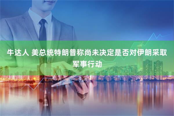 牛达人 美总统特朗普称尚未决定是否对伊朗采取军事行动