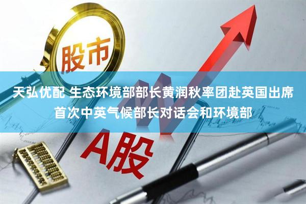天弘优配 生态环境部部长黄润秋率团赴英国出席首次中英气候部长对话会和环境部