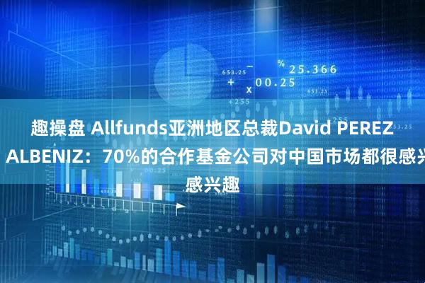 趣操盘 Allfunds亚洲地区总裁David PEREZ DE ALBENIZ：70%的合作基金公司对中国市场都很感兴趣