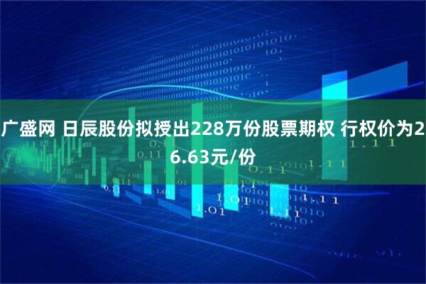广盛网 日辰股份拟授出228万份股票期权 行权价为26.63元/份