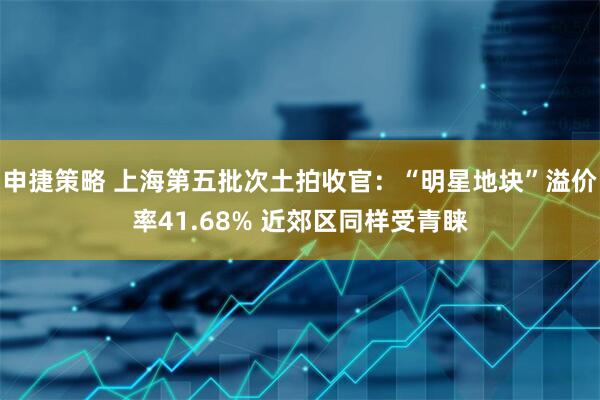 申捷策略 上海第五批次土拍收官：“明星地块”溢价率41.68% 近郊区同样受青睐
