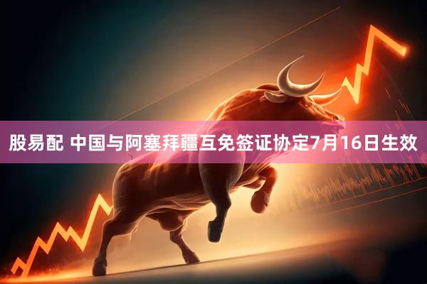 股易配 中国与阿塞拜疆互免签证协定7月16日生效