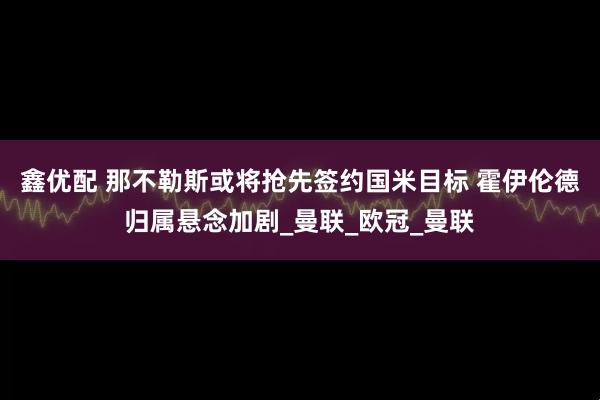 鑫优配 那不勒斯或将抢先签约国米目标 霍伊伦德归属悬念加剧_曼联_欧冠_曼联
