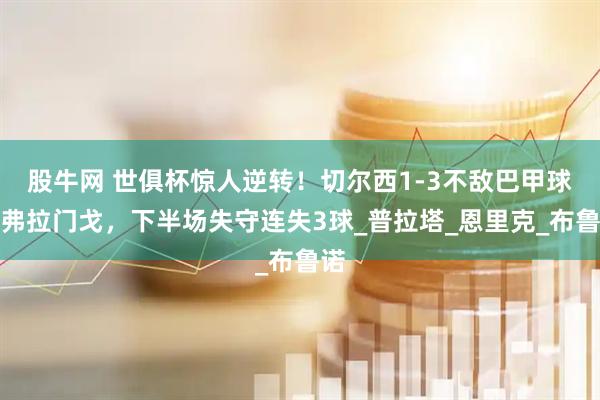 股牛网 世俱杯惊人逆转！切尔西1-3不敌巴甲球队弗拉门戈，下半场失守连失3球_普拉塔_恩里克_布鲁诺
