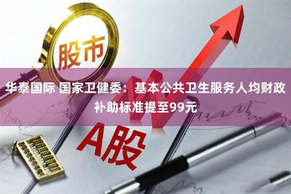 华泰国际 国家卫健委：基本公共卫生服务人均财政补助标准提至99元