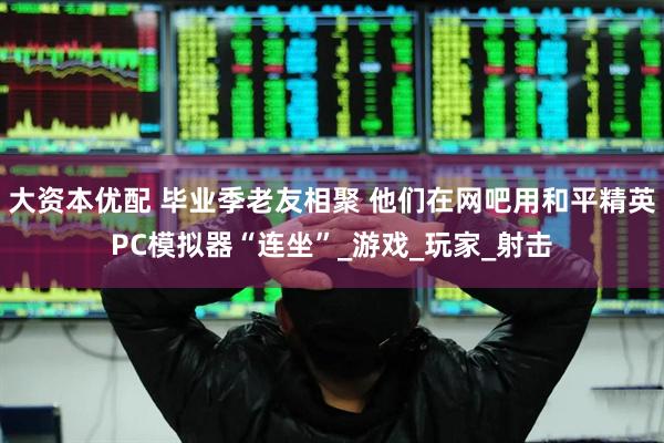 大资本优配 毕业季老友相聚 他们在网吧用和平精英PC模拟器“连坐”_游戏_玩家_射击
