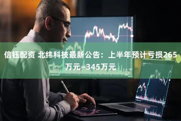 信钰配资 北纬科技最新公告：上半年预计亏损265万元—345万元