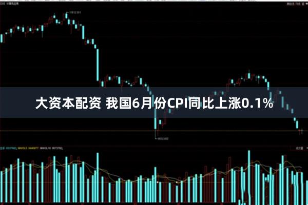 大资本配资 我国6月份CPI同比上涨0.1%
