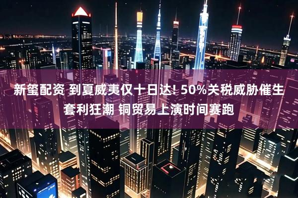 新玺配资 到夏威夷仅十日达! 50%关税威胁催生套利狂潮 铜贸易上演时间赛跑