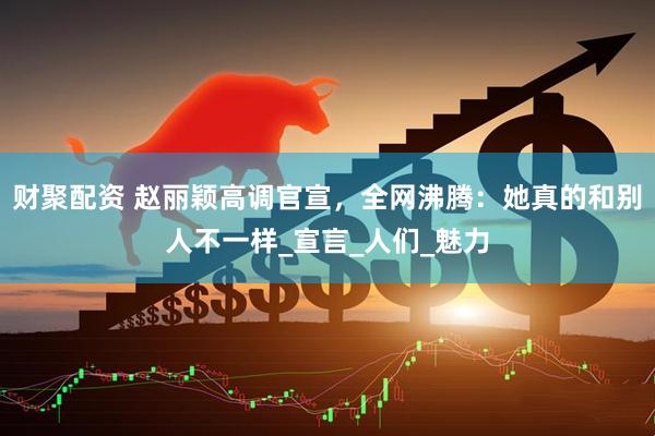 财聚配资 赵丽颖高调官宣，全网沸腾：她真的和别人不一样_宣言_人们_魅力