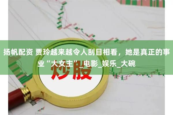 扬帆配资 贾玲越来越令人刮目相看，她是真正的事业“大女主”_电影_娱乐_大碗
