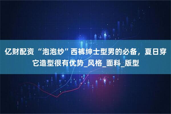 亿财配资 “泡泡纱”西裤绅士型男的必备，夏日穿它造型很有优势_风格_面料_版型