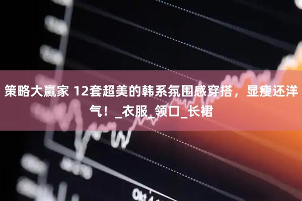 策略大赢家 12套超美的韩系氛围感穿搭，显瘦还洋气！_衣服_领口_长裙