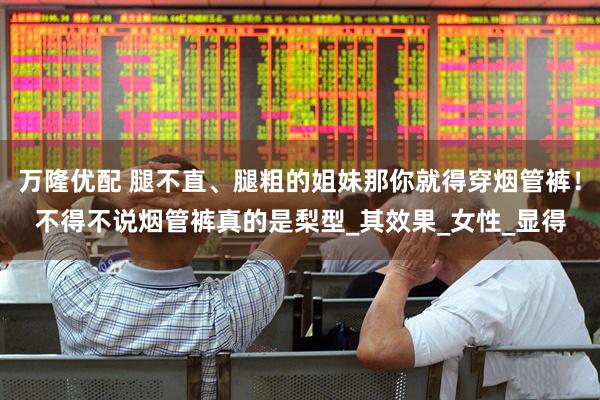 万隆优配 腿不直、腿粗的姐妹那你就得穿烟管裤！不得不说烟管裤真的是梨型_其效果_女性_显得