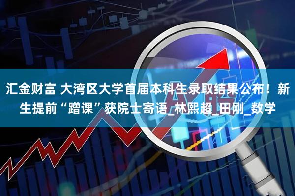 汇金财富 大湾区大学首届本科生录取结果公布！新生提前“蹭课”获院士寄语_林熙超_田刚_数学