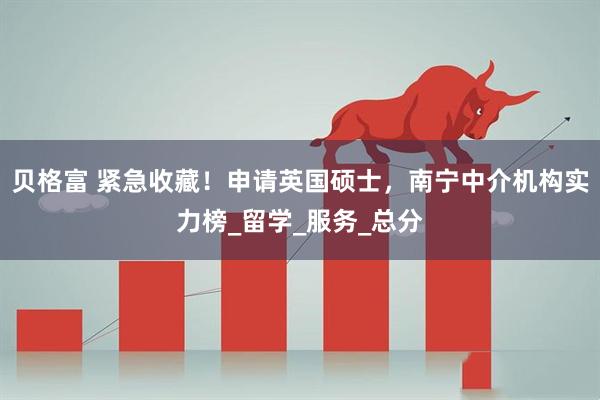 贝格富 紧急收藏！申请英国硕士，南宁中介机构实力榜_留学_服务_总分