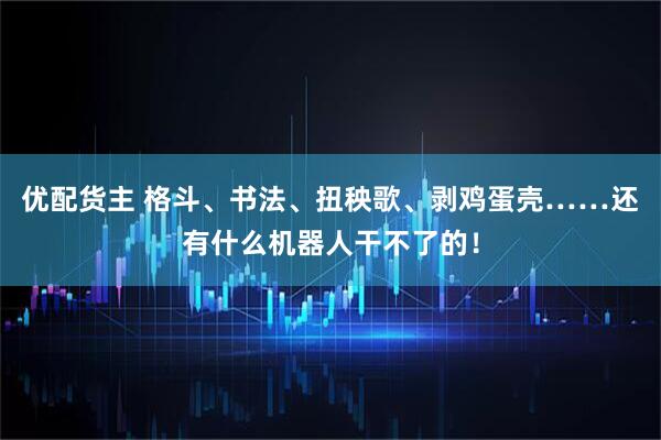 优配货主 格斗、书法、扭秧歌、剥鸡蛋壳……还有什么机器人干不了的！