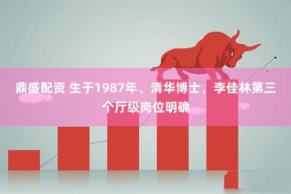 鼎盛配资 生于1987年、清华博士，李佳林第三个厅级岗位明确