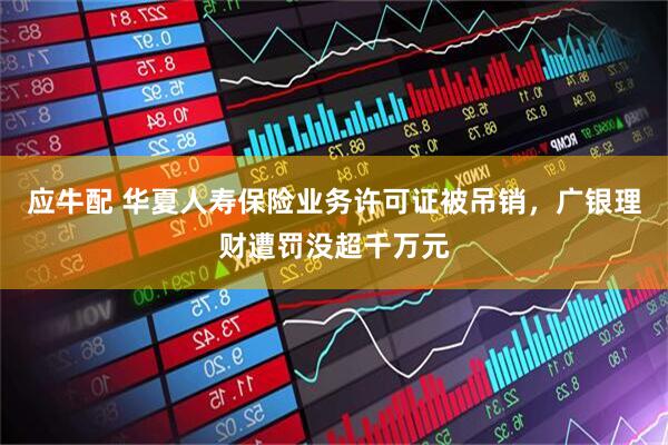 应牛配 华夏人寿保险业务许可证被吊销，广银理财遭罚没超千万元