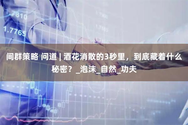 间群策略 问道 | 酒花消散的3秒里，到底藏着什么秘密？_泡沫_自然_功夫