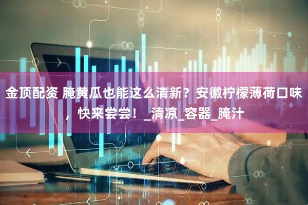 金顶配资 腌黄瓜也能这么清新？安徽柠檬薄荷口味，快来尝尝！_清凉_容器_腌汁