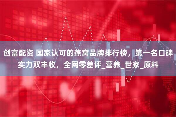 创富配资 国家认可的燕窝品牌排行榜，第一名口碑实力双丰收，全网零差评_营养_世家_原料