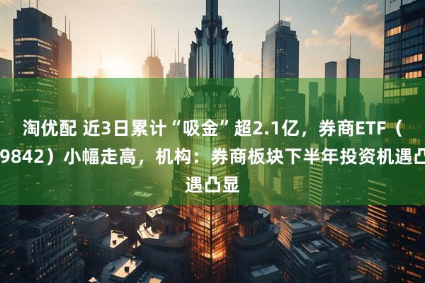 淘优配 近3日累计“吸金”超2.1亿，券商ETF（159842）小幅走高，机构：券商板块下半年投资机遇凸显