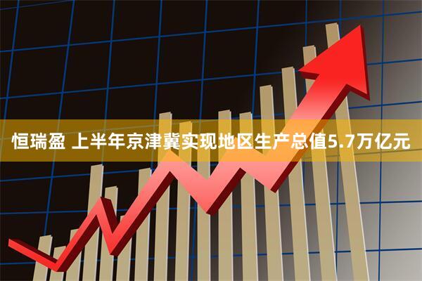 恒瑞盈 上半年京津冀实现地区生产总值5.7万亿元