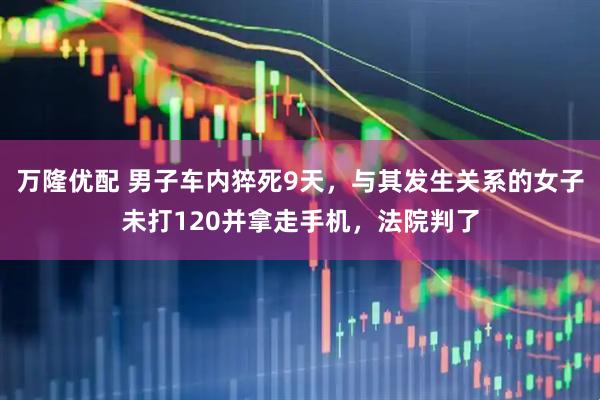 万隆优配 男子车内猝死9天，与其发生关系的女子未打120并拿走手机，法院判了