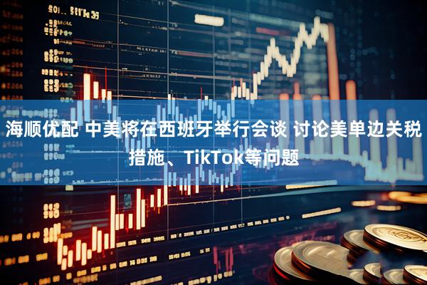 海顺优配 中美将在西班牙举行会谈 讨论美单边关税措施、TikTok等问题