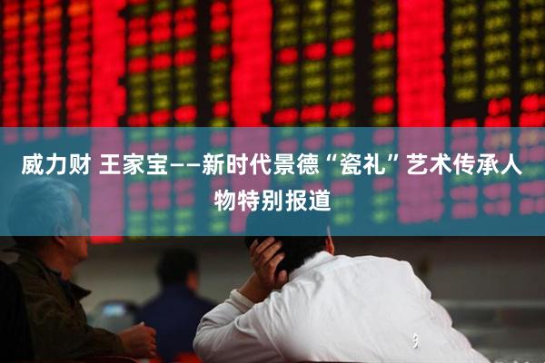 威力财 王家宝——新时代景德“瓷礼”艺术传承人物特别报道