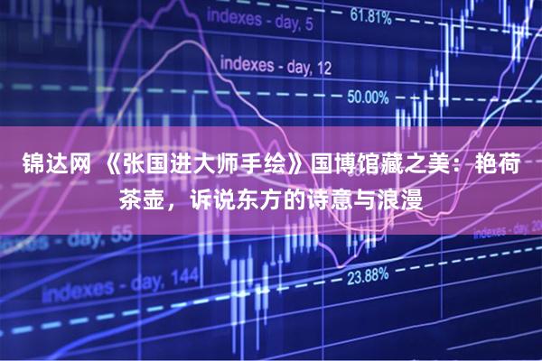 锦达网 《张国进大师手绘》国博馆藏之美：艳荷茶壶，诉说东方的诗意与浪漫