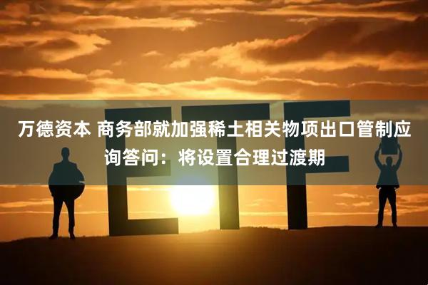 万德资本 商务部就加强稀土相关物项出口管制应询答问：将设置合理过渡期