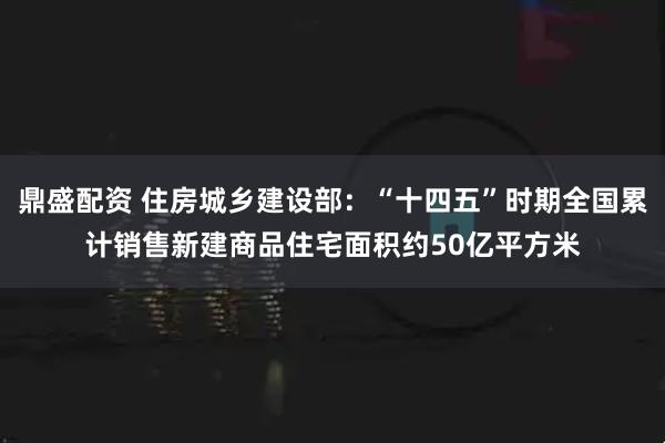 鼎盛配资 住房城乡建设部：“十四五”时期全国累计销售新建商品住宅面积约50亿平方米