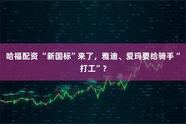 哈福配资 “新国标”来了，雅迪、爱玛要给骑手“打工”？