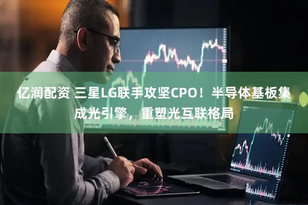 亿润配资 三星LG联手攻坚CPO！半导体基板集成光引擎，重塑光互联格局