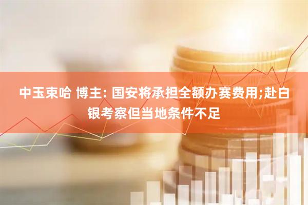 中玉束哈 博主: 国安将承担全额办赛费用;赴白银考察但当地条件不足